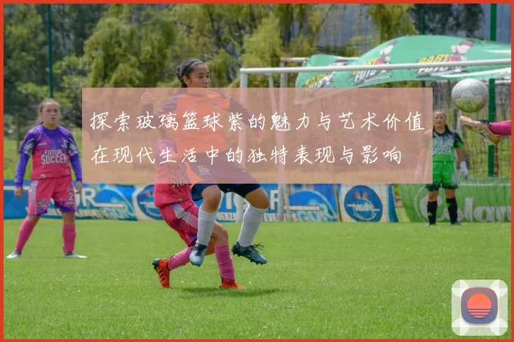 探索玻璃篮球紫的魅力与艺术价值在现代生活中的独特表现与影响