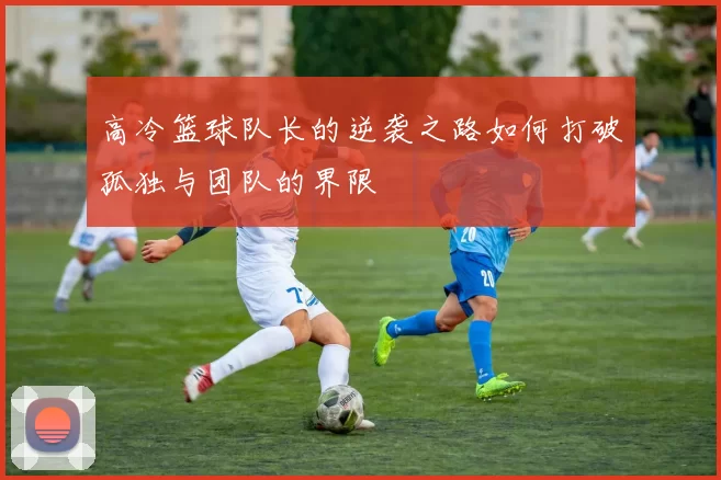 高冷篮球队长的逆袭之路如何打破孤独与团队的界限