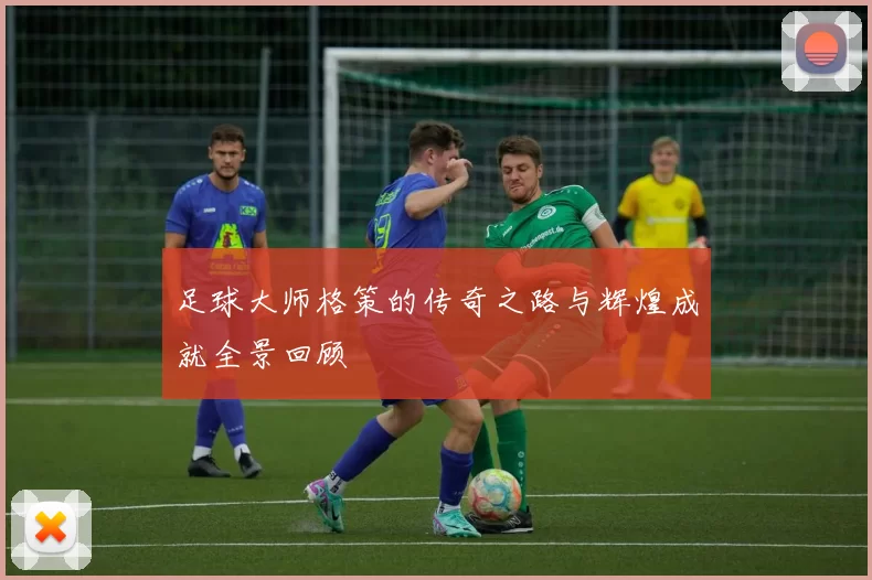 足球大师格策的传奇之路与辉煌成就全景回顾