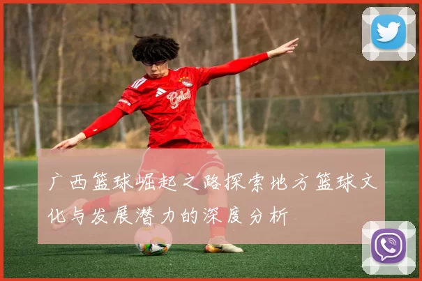 广西篮球崛起之路探索地方篮球文化与发展潜力的深度分析