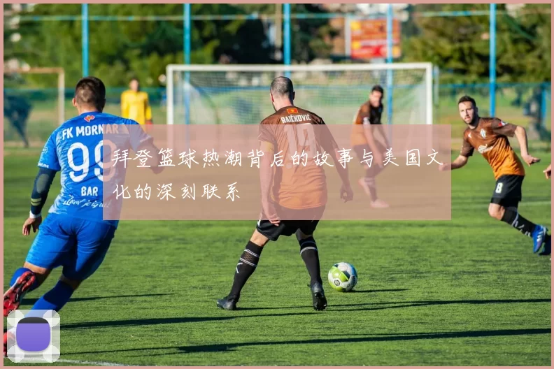 拜登篮球热潮背后的故事与美国文化的深刻联系