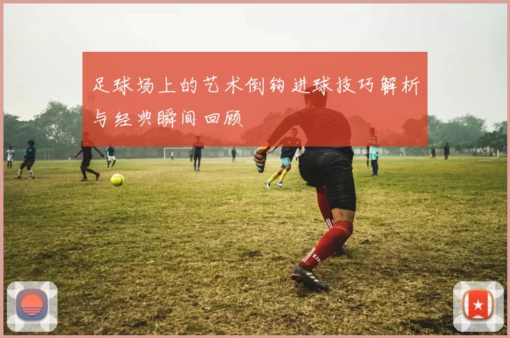 足球场上的艺术倒钩进球技巧解析与经典瞬间回顾