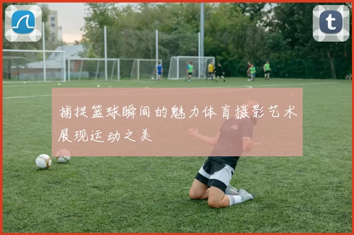 捕捉篮球瞬间的魅力体育摄影艺术展现运动之美