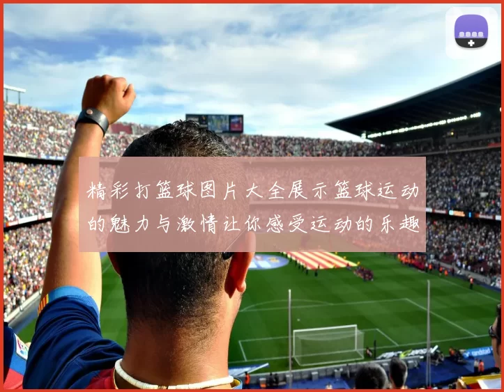 精彩打篮球图片大全展示篮球运动的魅力与激情让你感受运动的乐趣与团队精神